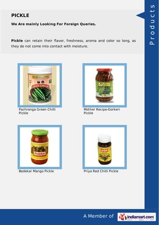 A Member of
PICKLE
We Are mainly Looking For Foreign Queries.
Pickle can retain their ﬂavor, freshness, aroma and color so long, as
they do not come into contact with moisture.
Pachranga Green Chilli
Pickle
Mother Recipe-Gorkeri
Pickle
Bedekar Mango Pickle Priya Red Chilli Pickle
Products
 