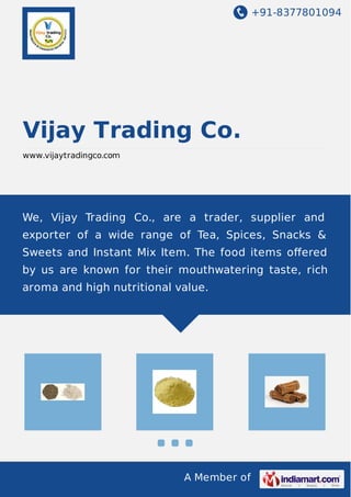 +91-8377801094
A Member of
Vijay Trading Co.
www.vijaytradingco.com
We, Vijay Trading Co., are a trader, supplier and
exporter of a wide range of Tea, Spices, Snacks &
Sweets and Instant Mix Item. The food items oﬀered
by us are known for their mouthwatering taste, rich
aroma and high nutritional value.
 