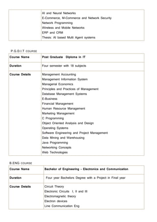 AI and Neural Networks
E-Commerce, M-Commerce and Network Security
Network Programming
Wireless and Mobile Networks
ERP and CRM
Thesis: AI based Multi Agent systems
P.G.D.I.T COURSE
Course Name Post Graduate Diploma in IT
Duration Four semester with 18 subjects
Course Details Management Accounting
Management Information System
Managerial Economics
Principles and Practices of Management
Database Management Systems
E-Business
Financial Management
Human Resource Management
Marketing Management
C Programming
Object Oriented Analysis and Design
Operating Systems
Software Engineering and Project Management
Data Mining and Warehousing
Java Programming
Networking Concepts
Web Technologies
B.ENG COURSE
Course Name Bachelor of Engineering – Electronics and Communication
Duration Four year Bachelors Degree with a Project in Final year
Course Details Circuit Theory
Electronic Circuits I, II and III
Electromagnetic theory
Electron devices
Line Communication Eng
 