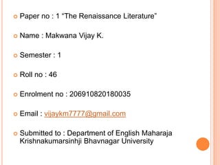  Paper no : 1 “The Renaissance Literature”
 Name : Makwana Vijay K.
 Semester : 1
 Roll no : 46
 Enrolment no : 206910820180035
 Email : vijaykm7777@gmail.com
 Submitted to : Department of English Maharaja
Krishnakumarsinhji Bhavnagar University
 