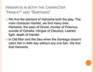 HAMARTIA IN BOTH THE CHARACTER
“HAMLET” AND “SANTIAGO”
 We find the element of Hamartia both the play. The
main character Hamlet, we find many time
Hamartia, the seen of Ghost, murder of Polonius,
suicide of Ophelia, intrigue of Claudius, Leartes
fight, death of Hamlet.
 In Old Man and the Sea when the Santiago doesn't
catch fish in 84th day without any one fish. We find
that Hamartia.
 