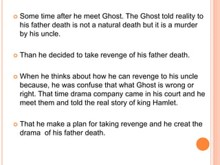  Some time after he meet Ghost. The Ghost told reality to
his father death is not a natural death but it is a murder
by his uncle.
 Than he decided to take revenge of his father death.
 When he thinks about how he can revenge to his uncle
because, he was confuse that what Ghost is wrong or
right. That time drama company came in his court and he
meet them and told the real story of king Hamlet.
 That he make a plan for taking revenge and he creat the
drama of his father death.
 