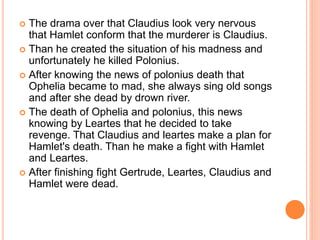 The drama over that Claudius look very nervous
that Hamlet conform that the murderer is Claudius.
 Than he created the situation of his madness and
unfortunately he killed Polonius.
 After knowing the news of polonius death that
Ophelia became to mad, she always sing old songs
and after she dead by drown river.
 The death of Ophelia and polonius, this news
knowing by Leartes that he decided to take
revenge. That Claudius and leartes make a plan for
Hamlet's death. Than he make a fight with Hamlet
and Leartes.
 After finishing fight Gertrude, Leartes, Claudius and
Hamlet were dead.
 