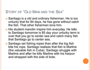 STORY OF “OLD MAN AND THE SEA”
 Santiago is a old and ordinary fisherman. He is too
unlucky that for 84 days, he has gone without catch
the fish. That other fisherman tone him.
 His student manolin inspire him everyday. He tells
to Santiago tomorrow is 85 day your unlucky term is
over that you go to center sea and catch many fish
that Santiago go to center sea.
 Santiago set fishing ropes than after the big fish
bite his rope. Santiago realises that fish is Marline
(the valuable fish in Cuba). Santiago struggle with
Marline and after he kills Marline with his harpun
and strapped with the side of bote.
 