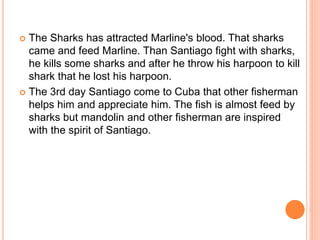  The Sharks has attracted Marline's blood. That sharks
came and feed Marline. Than Santiago fight with sharks,
he kills some sharks and after he throw his harpoon to kill
shark that he lost his harpoon.
 The 3rd day Santiago come to Cuba that other fisherman
helps him and appreciate him. The fish is almost feed by
sharks but mandolin and other fisherman are inspired
with the spirit of Santiago.
 