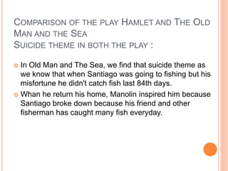 COMPARISON OF THE PLAY HAMLET AND THE OLD
MAN AND THE SEA
SUICIDE THEME IN BOTH THE PLAY :
 In Old Man and The Sea, we find that suicide theme as
we know that when Santiago was going to fishing but his
misfortune he didn't catch fish last 84th days.
 Whan he return his home, Manolin inspired him because
Santiago broke down because his friend and other
fisherman has caught many fish everyday.
 