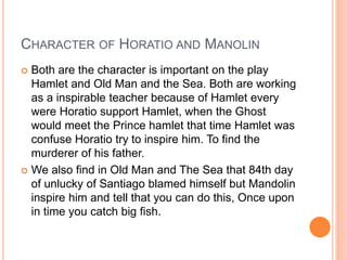 CHARACTER OF HORATIO AND MANOLIN
 Both are the character is important on the play
Hamlet and Old Man and the Sea. Both are working
as a inspirable teacher because of Hamlet every
were Horatio support Hamlet, when the Ghost
would meet the Prince hamlet that time Hamlet was
confuse Horatio try to inspire him. To find the
murderer of his father.
 We also find in Old Man and The Sea that 84th day
of unlucky of Santiago blamed himself but Mandolin
inspire him and tell that you can do this, Once upon
in time you catch big fish.
 