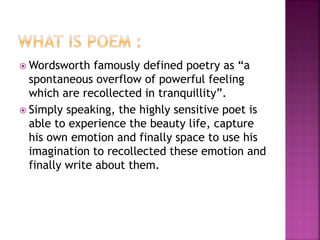 Wordsworth famously defined poetry as “a
spontaneous overflow of powerful feeling
which are recollected in tranquillity”.
 Simply speaking, the highly sensitive poet is
able to experience the beauty life, capture
his own emotion and finally space to use his
imagination to recollected these emotion and
finally write about them.
 