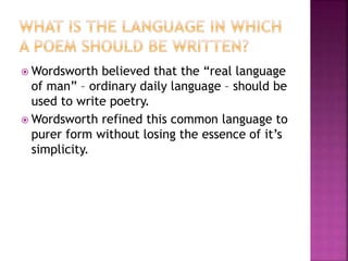  Wordsworth believed that the “real language
of man” – ordinary daily language – should be
used to write poetry.
 Wordsworth refined this common language to
purer form without losing the essence of it’s
simplicity.
 