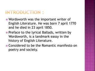  Wordsworth was the important writer of
English Literature. He was born 7 april 1770
and he died in 23 april 1850.
 Preface to the lyrical Ballads, written by
Wordsworth, is a landmark eassy in the
history of English Literature.
 Considered to be the Romantic manifesto on
poetry and society.
 