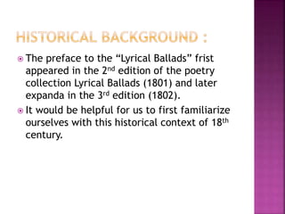  The preface to the “Lyrical Ballads” frist
appeared in the 2nd edition of the poetry
collection Lyrical Ballads (1801) and later
expanda in the 3rd edition (1802).
 It would be helpful for us to first familiarize
ourselves with this historical context of 18th
century.
 