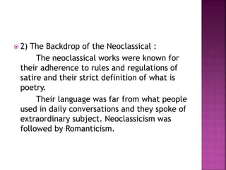  2) The Backdrop of the Neoclassical :
The neoclassical works were known for
their adherence to rules and regulations of
satire and their strict definition of what is
poetry.
Their language was far from what people
used in daily conversations and they spoke of
extraordinary subject. Neoclassicism was
followed by Romanticism.
 