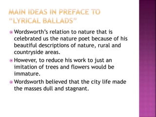  Wordsworth’s relation to nature that is
celebrated us the nature poet because of his
beautiful descriptions of nature, rural and
countryside areas.
 However, to reduce his work to just an
imitation of trees and flowers would be
immature.
 Wordsworth believed that the city life made
the masses dull and stagnant.
 
