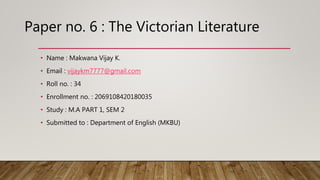 • Name : Makwana Vijay K.
• Email : vijaykm7777@gmail.com
• Roll no. : 34
• Enrollment no. : 2069108420180035
• Study : M.A PART 1, SEM 2
• Submitted to : Department of English (MKBU)
Paper no. 6 : The Victorian Literature
 