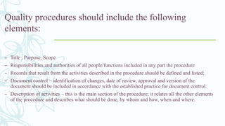 Quality procedures should include the following
elements:
– Title , Purpose, Scope
– Responsibilities and authorities of all people/functions included in any part the procedure
– Records that result from the activities described in the procedure should be defined and listed;
– Document control – identification of changes, date of review, approval and version of the
document should be included in accordance with the established practice for document control.
– Description of activities – this is the main section of the procedure; it relates all the other elements
of the procedure and describes what should be done, by whom and how, when and where.
 