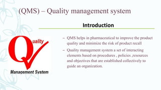(QMS) – Quality management system
– QMS helps in pharmaceutical to improve the product
quality and minimize the risk of product recall
– Quality management system a set of interacting
elements based on procedures , policies ,resources
and objectives that are established collectively to
guide an organization.
Introduction
 