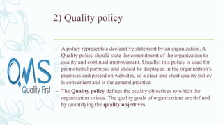 2) Quality policy
– A policy represents a declarative statement by an organization. A
Quality policy should state the commitment of the organization to
quality and continual improvement. Usually, this policy is used for
promotional purposes and should be displayed in the organization’s
premises and posted on websites, so a clear and short quality policy
is convenient and is the general practice.
– The Quality policy defines the quality objectives to which the
organization strives. The quality goals of organizations are defined
by quantifying the quality objectives.
 