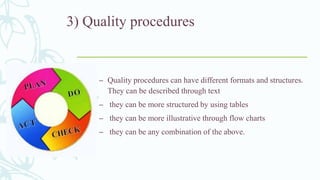3) Quality procedures
– Quality procedures can have different formats and structures.
They can be described through text
– they can be more structured by using tables
– they can be more illustrative through flow charts
– they can be any combination of the above.
 