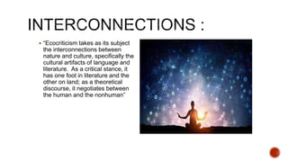  “Ecocriticism takes as its subject
the interconnections between
nature and culture, specifically the
cultural artifacts of language and
literature. As a critical stance, it
has one foot in literature and the
other on land; as a theoretical
discourse, it negotiates between
the human and the nonhuman”
 