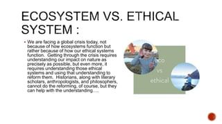  We are facing a global crisis today, not
because of how ecosystems function but
rather because of how our ethical systems
function. Getting through the crisis requires
understanding our impact on nature as
precisely as possible, but even more, it
requires understanding those ethical
systems and using that understanding to
reform them. Historians, along with literary
scholars, anthropologists, and philosophers,
cannot do the reforming, of course, but they
can help with the understanding….
 