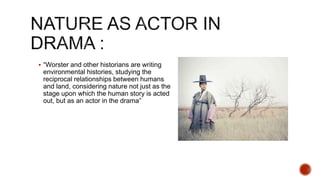  “Worster and other historians are writing
environmental histories, studying the
reciprocal relationships between humans
and land, considering nature not just as the
stage upon which the human story is acted
out, but as an actor in the drama”
 