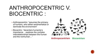  Anthropocentric: “assumes the primacy
of humans, who either sentimentalize or
dominate the environment”
 Biocentric: “decenters humanity’s
importance… explores the complex
interrelationships between the human
and the nonhuman…”
 