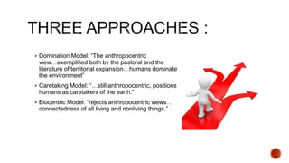 Domination Model: “The anthropocentric
view…exemplified both by the pastoral and the
literature of territorial expansion…humans dominate
the environment”
 Caretaking Model: “…still anthropocentric, positions
humans as caretakers of the earth.”
 Biocentric Model: “rejects anthropocentric views…
connectedness of all living and nonliving things.”
 