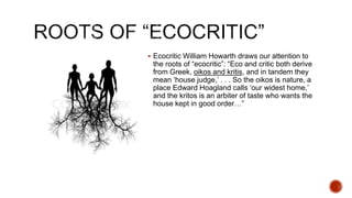  Ecocritic William Howarth draws our attention to
the roots of “ecocritic”: “Eco and critic both derive
from Greek, oikos and kritis, and in tandem they
mean ‘house judge,’ . . . So the oikos is nature, a
place Edward Hoagland calls ‘our widest home,’
and the kritos is an arbiter of taste who wants the
house kept in good order…”
 