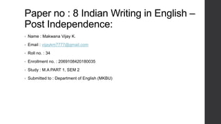 Paper no : 8 Indian Writing in English –
Post Independence:
• Name : Makwana Vijay K.
• Email : vijaykm7777@gmail.com
• Roll no. : 34
• Enrollment no. : 2069108420180035
• Study : M.A PART 1, SEM 2
• Submitted to : Department of English (MKBU)
 