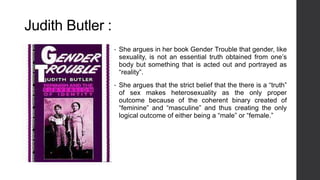 Judith Butler :
• She argues in her book Gender Trouble that gender, like
sexuality, is not an essential truth obtained from one’s
body but something that is acted out and portrayed as
“reality”.
• She argues that the strict belief that the there is a “truth”
of sex makes heterosexuality as the only proper
outcome because of the coherent binary created of
“feminine” and “masculine” and thus creating the only
logical outcome of either being a “male” or “female.”
 