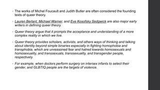 • The works of Michel Foucault and Judith Butler are often considered the founding
texts of queer theory.
• Lauren Berlant, Michael Warner, and Eve Kosofsky Sedgwick are also major early
writers in defining queer theory.
• Queer theory argue that it prompts the acceptance and understanding of a more
complex reality in which we live.
• Queer theory provides scholars, activists, and others ways of thinking and talking
about identity beyond simple binaries especially in fighting homophobia and
transphobia, which are unreasoned fear and hatred towards homosexuals and
homosexuality, and transsexuals, transsexuality, and transgender people,
respectively.
• For example, when doctors perform surgery on intersex infants to select their
gender, and GLBTIQ people are the targets of violence.
 