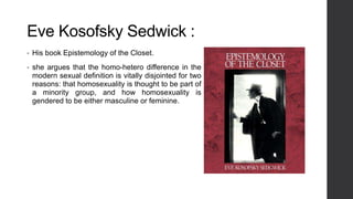 Eve Kosofsky Sedwick :
• His book Epistemology of the Closet.
• she argues that the homo-hetero difference in the
modern sexual definition is vitally disjointed for two
reasons: that homosexuality is thought to be part of
a minority group, and how homosexuality is
gendered to be either masculine or feminine.
 