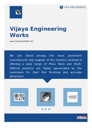 +91-9953356256
Vijaya Engineering
Works
www.industrialshaft.com
We are listed among the most prominent
manufacturer and supplier of the industry involved in
oﬀering a wide range of Press Tools and Shaft.
Oﬀered products are highly appreciated by the
customers for their ﬁne ﬁnishing and accurate
dimension.
 