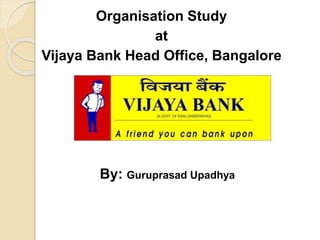 Organisation Study 
at 
Vijaya Bank Head Office, Bangalore 
By: Guruprasad Upadhya 
 