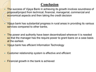 Conclusion 
 The success of Vijaya Bank in achieving its growth involves soundness of 
proposal/project from technical, financial, managerial, commercial and 
economical aspects and then taking the credit decision 
 Vijaya bank has substantial progress in rural areas in providing its various 
services compared to other banks. 
 The power and authority have been decentralized wherever it is needed 
so that the manager has the require power to grant loans on a case basis 
at the earliest. 
 Vijaya bank has efficient Information Technology 
 Customer relationship system is effective and efficient 
 Financial growth in the bank is achieved 
