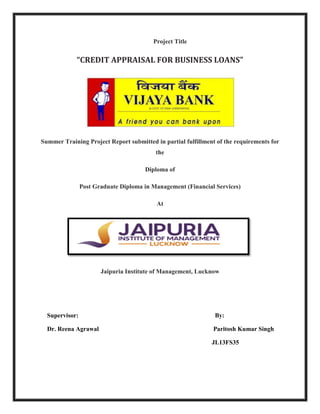 Project Title
“CREDIT APPRAISAL FOR BUSINESS LOANS”
Summer Training Project Report submitted in partial fulfillment of the requirements for
the
Diploma of
Post Graduate Diploma in Management (Financial Services)
At
Jaipuria Institute of Management, Lucknow
Supervisor: By:
Dr. Reena Agrawal Paritosh Kumar Singh
JL13FS35
 