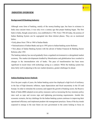 10
INDUSTRY OVERVIEW
Background Of Banking Industry
Although some form of banking, mainly of the money-lending type, has been in existence in
India since ancient times, it was only over a century ago that proper banking began. The first
bank in India, though conservative, was established in 1786. From 1786 till today, the journey of
Indian Banking System can be segregated into three distinct phases. They are as mentioned
below:
• Early phase from 1786 to 1969 of Indian Banks
• Nationalization of Indian Banks and up to 1991 prior to Indian banking sector Reforms
• New phase of Indian Banking System with the advent of Indian Financial & Banking Sector
Reforms after 1991
The banking industry has moved gradually from a regulated environment to a deregulated market
economy. The market developments kindled by liberalization and globalization have resulted in
changes in the intermediation role of banks. The pace of transformation has been more
significant in recent times with technology acting as a catalyst. While the banking system has
done fairly well in adjusting to the new market dynamics, greater challenges lie ahead.
Indian Banking Sector Outlook
Over the past couple of years, the Indian banking sector has displayed a high level of resiliency
in the face of high domestic inflation, rupee depreciation and fiscal uncertainty in the US and
Europe. In order to stimulate the economy and support the growth of banking sector, the Reserve
Bank of India (RBI) adopted severe policy measures such as increasing the key monetary policy
rates such as repo and reverse repo and tightening provisioning requirements. Amidst this
economic scenario, the key challenge for the Indian banking system continues in improving their
operational efficiency and implement prudent risk management practices. Some of the key trends
expected to emerge in the near future are new government in the centre looking to focus on
 