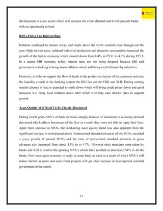 11
development in every sector which will increase the credit demand and it will provide banks
with an opportunity to lend.
RBI’s Policy For Interest Rate
Inflation continued to remain sticky and much above the RBI's comfort zone through-out the
year. High interest rates, subdued industrial production and domestic consumption impacted the
growth of the Indian economy which slowed down from 8.4% in FY11 to 4.3% during FY13.
In a recent RBI monetary policy interest rates are not being dropped because RBI and
government is looking to bring down inflation which will delay credit demand by industries.
However, in order to support the flow of funds to the productive sectors of the economy and ease
the liquidity crunch in the banking system the RBI has cut the CRR and SLR. During coming
months dispute in Iraq is expected to settle down which will bring crude prices down and good
monsoon will bring food inflation down after which RBI may ease interest rates to support
growth.
Asset Quality Will Need To Be Closely Monitored
During recent years NPA’s of bank increases sharply because of slowdown in economy demand
decreased which affects businesses of the firm as a result they were not able to repay their loan.
Apart from increase in NPAs, the weakening asset quality trend was also apparent from the
significant increase in restructured assets. Restructured standard advances of the SCBs, recorded
a y-o-y growth of around 58.5% and the ratio of restructured standard advances to gross
advances also increased from about 3.5% in to 4.7%. However strict measures were taken by
banks and RBI to control the growing NPA’s which have resulted in decreased NPA in all the
banks. Now once again economy is ready to come back on track as a result of which NPA’s will
reduce further as more and more firms projects will get clear because of development oriented
government in the centre.
 