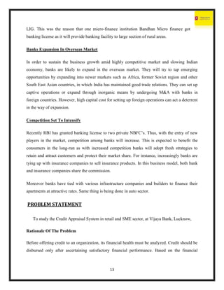13
LIG. This was the reason that one micro-finance institution Bandhan Micro finance got
banking license as it will provide banking facility to large section of rural areas.
Banks Expansion In Overseas Market
In order to sustain the business growth amid highly competitive market and slowing Indian
economy, banks are likely to expand in the overseas market. They will try to tap emerging
opportunities by expanding into newer markets such as Africa, former Soviet region and other
South East Asian countries, in which India has maintained good trade relations. They can set up
captive operations or expand through inorganic means by undergoing M&A with banks in
foreign countries. However, high capital cost for setting up foreign operations can act a deterrent
in the way of expansion.
Competition Set To Intensify
Recently RBI has granted banking license to two private NBFC’s. Thus, with the entry of new
players in the market, competition among banks will increase. This is expected to benefit the
consumers in the long-run as with increased competition banks will adopt fresh strategies to
retain and attract customers and protect their market share. For instance, increasingly banks are
tying up with insurance companies to sell insurance products. In this business model, both bank
and insurance companies share the commission.
Moreover banks have tied with various infrastructure companies and builders to finance their
apartments at attractive rates. Same thing is being done in auto sector.
PROBLEM STATEMENT
To study the Credit Appraisal System in retail and SME sector, at Vijaya Bank, Lucknow,
Rationale Of The Problem
Before offering credit to an organization, its financial health must be analyzed. Credit should be
disbursed only after ascertaining satisfactory financial performance. Based on the financial
 