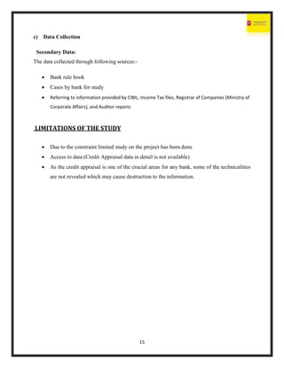15
c) Data Collection
Secondary Data:
The data collected through following sources:-
 Bank rule book
 Cases by bank for study
 Referring to information provided by CIBIL, Income Tax files, Registrar of Companies (Ministry of
Corporate Affairs), and Auditor reports
LIMITATIONS OF THE STUDY
 Due to the constraint limited study on the project has been done
 Access to data (Credit Appraisal data in detail is not available)
 As the credit appraisal is one of the crucial areas for any bank, some of the technicalities
are not revealed which may cause destruction to the information.
 