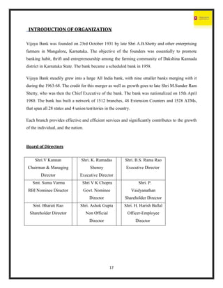 17
INTRODUCTION OF ORGANIZATION
Vijaya Bank was founded on 23rd October 1931 by late Shri A.B.Shetty and other enterprising
farmers in Mangalore, Karnataka. The objective of the founders was essentially to promote
banking habit, thrift and entrepreneurship among the farming community of Dakshina Kannada
district in Karnataka State. The bank became a scheduled bank in 1958.
Vijaya Bank steadily grew into a large All India bank, with nine smaller banks merging with it
during the 1963-68. The credit for this merger as well as growth goes to late Shri M.Sunder Ram
Shetty, who was then the Chief Executive of the bank. The bank was nationalized on 15th April
1980. The bank has built a network of 1512 branches, 48 Extension Counters and 1528 ATMs,
that span all 28 states and 4 union territories in the country.
Each branch provides effective and efficient services and significantly contributes to the growth
of the individual, and the nation.
Board of Directors
Shri.V Kannan
Chairman & Managing
Director
Shri. K. Ramadas
Shenoy
Executive Director
Shri. B.S. Rama Rao
Executive Director
Smt. Suma Varma
RBI Nominee Director
Shri V K Chopra
Govt. Nominee
Director
Shri. P.
Vaidyanathan
Shareholder Director
Smt. Bharati Rao
Shareholder Director
Shri. Ashok Gupta
Non Official
Director
Shri. H. Harish Ballal
Officer-Employee
Director
 