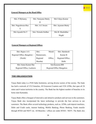 18
General Managers at the Head Office
Shri. P.Mylsamy Shri. Narayana Shetty
H
Shri Udaya Kumar
Shri. Nageshwara Rao.
Y
Shri. A.C.Swain Shri. Jayaram Shetty
Shri Jayanth Pai T Smt. Nirmala Sridhar Shri B. Shashidhar
Hegde
General Managers at Regional Offices
Shri. Rajeev A S
Regional Office, Bangalore –
(North)
Shri. Murali
Ramaswami,
Regional Office,
Mumbai
Shri. Harideesh
Kumar B
Regional Office,
Delhi
THE ORGANIZATION
Vijaya Bank today is a PAN India Institution, serving diverse sectors of the society. The bank
has built a network of 1512 branches, 48 Extension Counters and 1528 ATMs, that span all 28
states and 4 union territories in the country. The Bank has the highest number of branches in its
home state Karnataka.
Vijaya Bank offers a bouquet of innovative and attractive products and services to the customers.
Vijaya Bank also incorporated the latest technology to provide the best services to our
customers. The Bank offers several technology products, such as, ATMs, cash deposit machines,
Debit and Credit cards, internet banking, Mobile Banking, Phone Banking, Funds transfer
through RTGS and NEFT etc. All Branches / offices are under RTGS / NEFT. The Bank also
Shri Atanu Kumar Das
Regional Office, Lucknow
Smt.Kusuma BM
Regional Office Mangalore
 