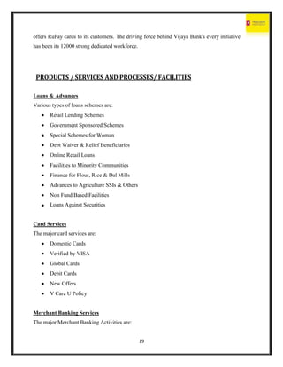 19
offers RuPay cards to its customers. The driving force behind Vijaya Bank's every initiative
has been its 12000 strong dedicated workforce.
PRODUCTS / SERVICES AND PROCESSES/ FACILITIES
Loans & Advances
Various types of loans schemes are:
 Retail Lending Schemes
 Government Sponsored Schemes
 Special Schemes for Woman
 Debt Waiver & Relief Beneficiaries
 Online Retail Loans
 Facilities to Minority Communities
 Finance for Flour, Rice & Dal Mills
 Advances to Agriculture SSIs & Others
 Non Fund Based Facilities
 Loans Against Securities
Card Services
The major card services are:
 Domestic Cards
 Verified by VISA
 Global Cards
 Debit Cards
 New Offers
 V Care U Policy
Merchant Banking Services
The major Merchant Banking Activities are:
 