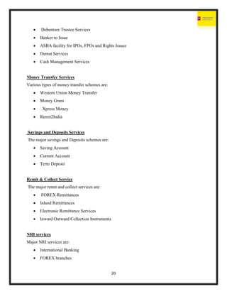 20
 Debenture Trustee Services
 Banker to Issue
 ASBA facility for IPOs, FPOs and Rights Issues
 Demat Services
 Cash Management Services
Money Transfer Services
Various types of money transfer schemes are:
 Western Union Money Transfer
 Money Gram
 Xpress Money
 Remit2India
Savings and Deposits Services
The major savings and Deposits schemes are:
 Saving Account
 Current Account
 Term Deposit
Remit & Collect Service
The major remit and collect services are:
 FOREX Remittances
 Inland Remittances
 Electronic Remittance Services
 Inward Outward Collection Instruments
NRI services
Major NRI services are:
 International Banking
 FOREX branches
 