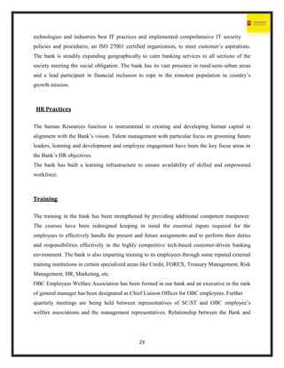 23
technologies and industries best IT practices and implemented comprehensive IT security
policies and procedures, an ISO 27001 certified organization, to meet customer’s aspirations.
The bank is steadily expanding geographically to cater banking services to all sections of the
society meeting the social obligation. The bank has its vast presence in rural/semi-urban areas
and a lead participant in financial inclusion to rope in the remotest population in country’s
growth mission.
HR Practices
The human Resources function is instrumental in creating and developing human capital in
alignment with the Bank’s vision. Talent management with particular focus on grooming future
leaders, learning and development and employee engagement have been the key focus areas in
the Bank’s HR objectives.
The bank has built a learning infrastructure to ensure availability of skilled and empowered
workforce.
Training
The training in the bank has been strengthened by providing additional competent manpower.
The courses have been redesigned keeping in mind the essential inputs required for the
employees to effectively handle the present and future assignments and to perform their duties
and responsibilities effectively in the highly competitive tech-based customer-driven banking
environment. The bank is also imparting training to its employees through some reputed external
training institutions in certain specialized areas like Credit, FOREX, Treasury Management, Risk
Management, HR, Marketing, etc.
OBC Employees Welfare Association has been formed in our bank and an executive in the rank
of general manager has been designated as Chief Liaison Officer for OBC employees. Further
quarterly meetings are being held between representatives of SC/ST and OBC employee’s
welfare associations and the management representatives. Relationship between the Bank and
 