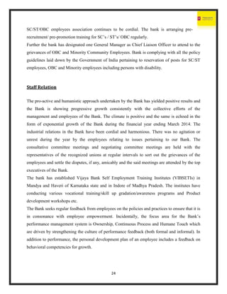 24
SC/ST/OBC employees association continues to be cordial. The bank is arranging pre-
recruitment/ pre-promotion training for SC’s / ST’s/ OBC regularly.
Further the bank has designated one General Manager as Chief Liaison Officer to attend to the
grievances of OBC and Minority Community Employees. Bank is complying with all the policy
guidelines laid down by the Government of India pertaining to reservation of posts for SC/ST
employees, OBC and Minority employees including persons with disability.
Staff Relation
The pro-active and humanistic approach undertaken by the Bank has yielded positive results and
the Bank is showing progressive growth consistently with the collective efforts of the
management and employees of the Bank. The climate is positive and the same is echoed in the
form of exponential growth of the Bank during the financial year ending March 2014. The
industrial relations in the Bank have been cordial and harmonious. There was no agitation or
unrest during the year by the employees relating to issues pertaining to our Bank. The
consultative committee meetings and negotiating committee meetings are held with the
representatives of the recognized unions at regular intervals to sort out the grievances of the
employees and settle the disputes, if any, amicably and the said meetings are attended by the top
executives of the Bank.
The bank has established Vijaya Bank Self Employment Training Institutes (VIBSETIs) in
Mandya and Haveri of Karnataka state and in Indore of Madhya Pradesh. The institutes have
conducting various vocational training/skill up gradation/awareness programs and Product
development workshops etc.
The Bank seeks regular feedback from employees on the policies and practices to ensure that it is
in consonance with employee empowerment. Incidentally, the focus area for the Bank’s
performance management system is Ownership, Continuous Process and Humane Touch which
are driven by strengthening the culture of performance feedback (both formal and informal). In
addition to performance, the personal development plan of an employee includes a feedback on
behavioral competencies for growth.
 