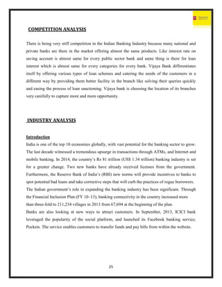 25
COMPETITION ANALYSIS
There is being very stiff competition in the Indian Banking Industry because many national and
private banks are there in the market offering almost the same products. Like interest rate on
saving account is almost same for every public sector bank and same thing is there for loan
interest which is almost same for every categories for every bank. Vijaya Bank differentiates
itself by offering various types of loan schemes and catering the needs of the customers in a
different way by providing them better facility in the branch like solving their queries quickly
and easing the process of loan sanctioning. Vijaya bank is choosing the location of its branches
very carefully to capture more and more opportunity.
INDUSTRY ANALYSIS
Introduction
India is one of the top 10 economies globally, with vast potential for the banking sector to grow.
The last decade witnessed a tremendous upsurge in transactions through ATMs, and Internet and
mobile banking. In 2014, the country’s Rs 81 trillion (US$ 1.34 trillion) banking industry is set
for a greater change. Two new banks have already received licenses from the government.
Furthermore, the Reserve Bank of India’s (RBI) new norms will provide incentives to banks to
spot potential bad loans and take corrective steps that will curb the practices of rogue borrowers.
The Indian government’s role in expanding the banking industry has been significant. Through
the Financial Inclusion Plan (FY 10–13), banking connectivity in the country increased more
than three-fold to 211,234 villages in 2013 from 67,694 at the beginning of the plan.
Banks are also looking at new ways to attract customers. In September, 2013, ICICI bank
leveraged the popularity of the social platform, and launched its Facebook banking service,
Pockets. The service enables customers to transfer funds and pay bills from within the website.
 