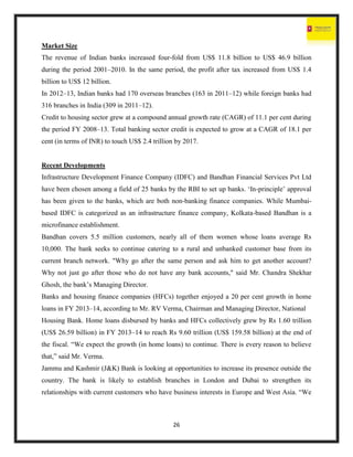26
Market Size
The revenue of Indian banks increased four-fold from US$ 11.8 billion to US$ 46.9 billion
during the period 2001–2010. In the same period, the profit after tax increased from US$ 1.4
billion to US$ 12 billion.
In 2012–13, Indian banks had 170 overseas branches (163 in 2011–12) while foreign banks had
316 branches in India (309 in 2011–12).
Credit to housing sector grew at a compound annual growth rate (CAGR) of 11.1 per cent during
the period FY 2008–13. Total banking sector credit is expected to grow at a CAGR of 18.1 per
cent (in terms of INR) to touch US$ 2.4 trillion by 2017.
Recent Developments
Infrastructure Development Finance Company (IDFC) and Bandhan Financial Services Pvt Ltd
have been chosen among a field of 25 banks by the RBI to set up banks. ‘In-principle’ approval
has been given to the banks, which are both non-banking finance companies. While Mumbai-
based IDFC is categorized as an infrastructure finance company, Kolkata-based Bandhan is a
microfinance establishment.
Bandhan covers 5.5 million customers, nearly all of them women whose loans average Rs
10,000. The bank seeks to continue catering to a rural and unbanked customer base from its
current branch network. "Why go after the same person and ask him to get another account?
Why not just go after those who do not have any bank accounts," said Mr. Chandra Shekhar
Ghosh, the bank’s Managing Director.
Banks and housing finance companies (HFCs) together enjoyed a 20 per cent growth in home
loans in FY 2013–14, according to Mr. RV Verma, Chairman and Managing Director, National
Housing Bank. Home loans disbursed by banks and HFCs collectively grew by Rs 1.60 trillion
(US$ 26.59 billion) in FY 2013–14 to reach Rs 9.60 trillion (US$ 159.58 billion) at the end of
the fiscal. “We expect the growth (in home loans) to continue. There is every reason to believe
that,” said Mr. Verma.
Jammu and Kashmir (J&K) Bank is looking at opportunities to increase its presence outside the
country. The bank is likely to establish branches in London and Dubai to strengthen its
relationships with current customers who have business interests in Europe and West Asia. “We
 