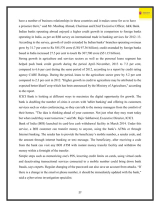 27
have a number of business relationships in these countries and it makes sense for us to have
a presence there,” said Mr. Mushtaq Ahmad, Chairman and Chief Executive Officer, J&K Bank.
Indian banks operating abroad enjoyed a higher credit growth in comparison to foreign banks
operating in India, as per an RBI survey on international trade in banking services for 2012–13.
According to the survey, growth of credit extended by Indian banks’ branches operating overseas
grew by 31.7 per cent to Rs 585,570 crore (US$ 97.36 billion); credit extended by foreign banks
based in India increased 27.5 per cent to touch Rs 307,700 crore ($51.15 billion).
Strong growth in agriculture and services sectors as well as the personal loans segment has
helped push bank credit growth during the period April–November, 2013 to 7.2 per cent,
compared to 6.6 per cent during the same period of 2012, according to a report by credit rating
agency CARE Ratings. During the period, loans to the agriculture sector grew by 5.2 per cent
compared to 2.3 per cent in 2012. "Higher growth in credit to agriculture may be attributed to the
expected better kharif crop which has been announced by the Ministry of Agriculture," according
to the report.
ICICI Bank is looking at different ways to maximize the digital opportunity for growth. The
bank is doubling the number of cities it covers with 'tablet banking' and offering its customers
services such as video conferencing, so they can talk to the money managers from the comfort of
their homes. "The idea is thinking ahead of your customer. Not just what they may want today
but what could they want tomorrow," said Mr. Rajiv Sabharwal, Executive Director, ICICI.
Bank of India (BOI) launched its card-less cash withdrawal facility in March 2014. Under this
service, a BOI customer can transfer money to anyone, using the bank’s ATMs or through
Internet banking. The sender has to provide the beneficiary’s mobile number, a sender code, and
the amount through internet banking or text message. The beneficiary, after receiving a code
from the bank can visit any BOI ATM with instant money transfer facility and withdraw the
money within a fortnight of the transfer.
Simple steps such as memorizing one's PIN, lowering credit limits on cards, using virtual cards
and deactivating transactional services connected to a mobile number could bring down bank
frauds, says experts. Regular changing of the password can also save an account from attacks. “If
there is a change in the email or phone number, it should be immediately updated with the bank,"
said a cyber-crime investigation specialist.
 