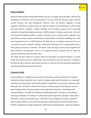 32
Business Banking
Business Banking offers transactional banking services, leveraging upon the Bank’s network and
technology. Its initiatives focus on procurement of low-cost funds by offering a range of current
account products and cash management solutions across all business segments covering
corporate, institutions, central and state government ministries and undertakings as well as small
and retail business customers. Product offerings of this business segment aim at providing
customized transactional banking solutions to fulfill customer’s business requirement. Cross-sell
of transactional banking products, product innovation and a customer-centric approach have
succeeded in growing current account balances and realization of transaction banking fees. In the
cash management services (CMS) business, the Bank focuses on offering customized service to
its customer to cater to specific corporate requirements and improve the existing product line to
offer enhanced features to customers. The Bank is also focusing on host-to-host integration for
both collections and payments, such as IT integration between corporate and the Bank for
seamless transactions and information flow.
The Bank has been acting as an agency bank for transacting government business to various
central government ministries, departments, state governments and union territories. In addition,
the Bank provides collection and payment services to central government ministries/departments
and state governments and union territories.
Corporate Credit
In the backdrop of a subdued macro-economic environment, capital expenditure by corporate
remained lackluster during the year. Loans for working capital and the drawdown on committed
sanctions in existing projects under implementation contributed to the growth in corporate credit
during the year. The Bank’s infrastructure business includes project and bid advisory services,
project lending, debt syndication, project structuring and due diligence, securitization and
structured finance. The Bank has introduced a relationship model, focusing on cross-selling a
wide range of products to corporate. Fee-based business through loan syndication, trade finance
and treasury business continued to grow. The Bank’s sectoral approach to credit continued to
achieve greater efficiency with increased attention on identifying sector-specific opportunities.
Portfolio composition is being continuously monitored by tracking industry, group and company-
 